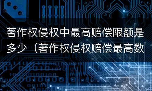 著作权侵权中最高赔偿限额是多少（著作权侵权赔偿最高数额）
