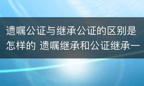 遗嘱公证与继承公证的区别是怎样的 遗嘱继承和公证继承一样吗