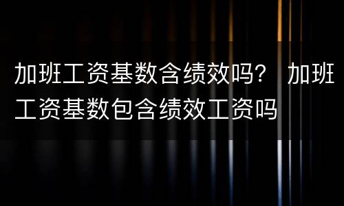 加班工资基数含绩效吗？ 加班工资基数包含绩效工资吗