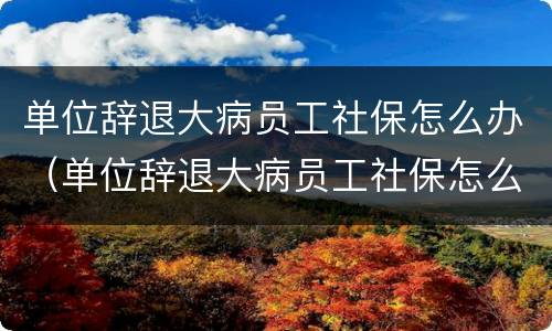 单位辞退大病员工社保怎么办（单位辞退大病员工社保怎么办理手续）