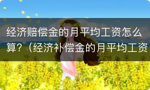 经济赔偿金的月平均工资怎么算?（经济补偿金的月平均工资怎么算）