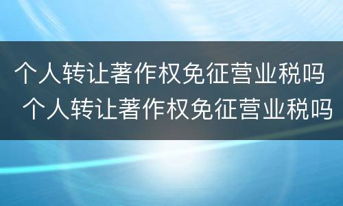 个人转让著作权免征营业税吗 个人转让著作权免征营业税吗怎么算