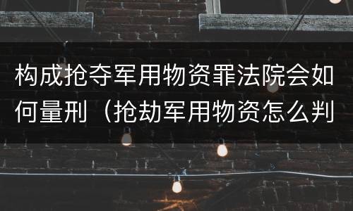 构成抢夺军用物资罪法院会如何量刑（抢劫军用物资怎么判罪）