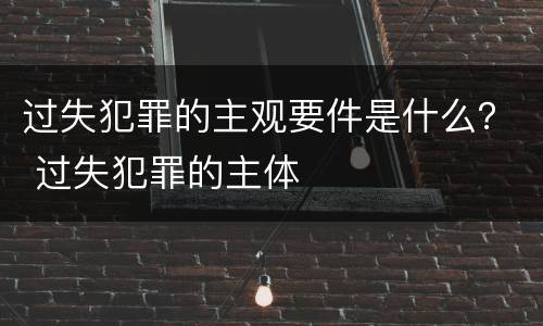 过失犯罪的主观要件是什么？ 过失犯罪的主体