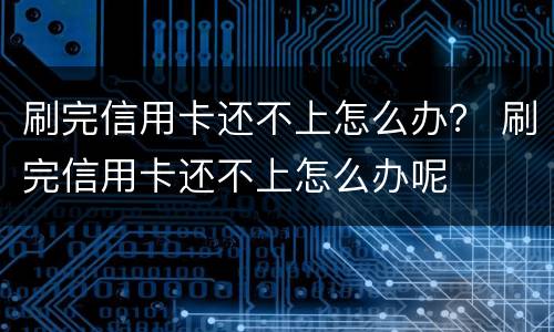 刷完信用卡还不上怎么办？ 刷完信用卡还不上怎么办呢