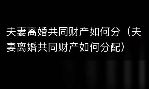 夫妻离婚共同财产如何分（夫妻离婚共同财产如何分配）