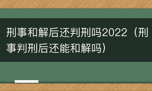 刑事和解后还判刑吗2022（刑事判刑后还能和解吗）