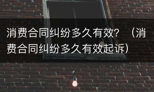 消费合同纠纷多久有效？（消费合同纠纷多久有效起诉）