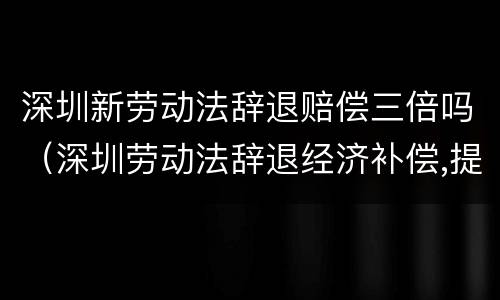深圳新劳动法辞退赔偿三倍吗（深圳劳动法辞退经济补偿,提前通知）