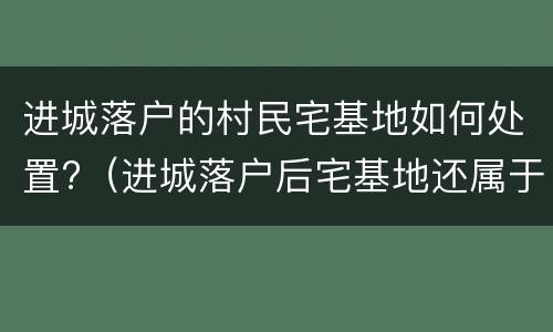 进城落户的村民宅基地如何处置?（进城落户后宅基地还属于自己吗）