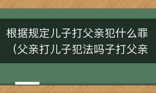 根据规定儿子打父亲犯什么罪（父亲打儿子犯法吗子打父亲要判刑吗）