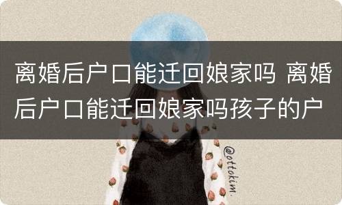 离婚后户口能迁回娘家吗 离婚后户口能迁回娘家吗孩子的户口一起迁吗