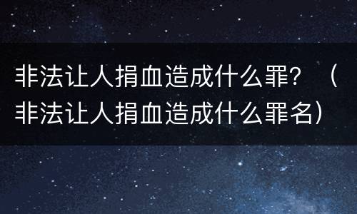 非法让人捐血造成什么罪？（非法让人捐血造成什么罪名）