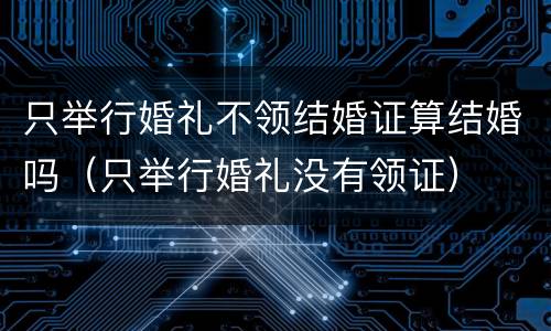 只举行婚礼不领结婚证算结婚吗（只举行婚礼没有领证）