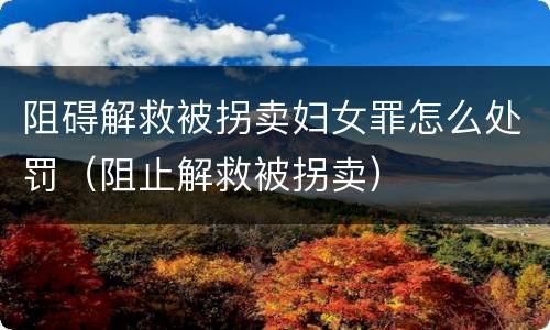 阻碍解救被拐卖妇女罪怎么处罚（阻止解救被拐卖）