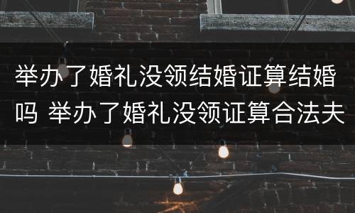 举办了婚礼没领结婚证算结婚吗 举办了婚礼没领证算合法夫妻吗