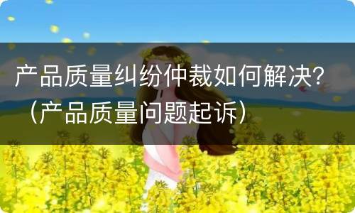 产品质量纠纷仲裁如何解决？（产品质量问题起诉）