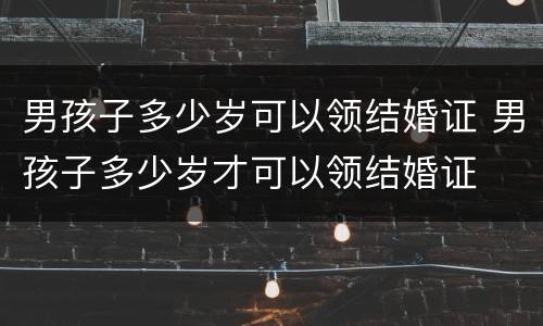 男孩子多少岁可以领结婚证 男孩子多少岁才可以领结婚证