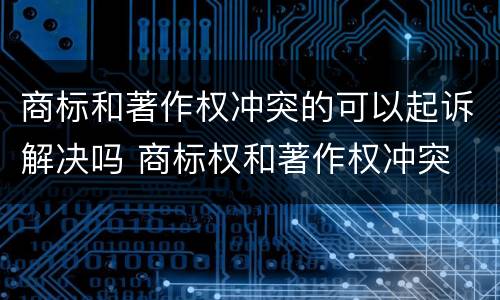 商标和著作权冲突的可以起诉解决吗 商标权和著作权冲突