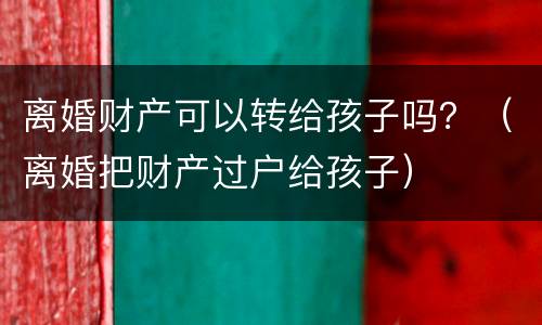 离婚财产可以转给孩子吗？（离婚把财产过户给孩子）