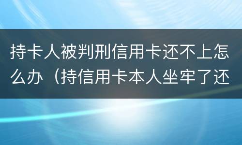 持卡人被判刑信用卡还不上怎么办（持信用卡本人坐牢了还不上怎么办）