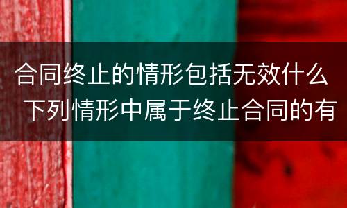 合同终止的情形包括无效什么 下列情形中属于终止合同的有