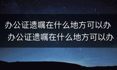 办公证遗嘱在什么地方可以办 办公证遗嘱在什么地方可以办