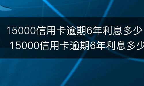 15000信用卡逾期6年利息多少 15000信用卡逾期6年利息多少呢