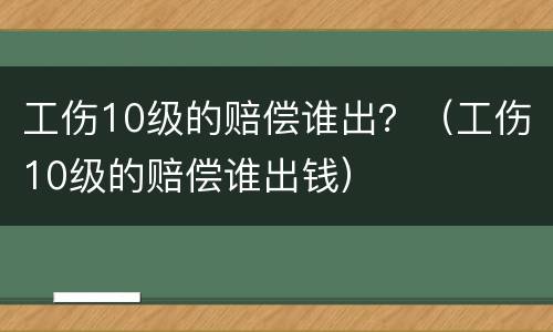 工伤10级的赔偿谁出？（工伤10级的赔偿谁出钱）