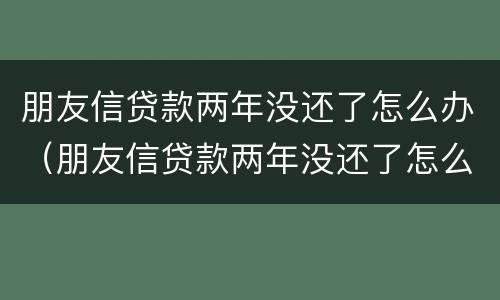 朋友信贷款两年没还了怎么办（朋友信贷款两年没还了怎么办）