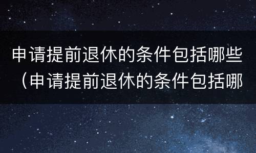 申请提前退休的条件包括哪些（申请提前退休的条件包括哪些内容）