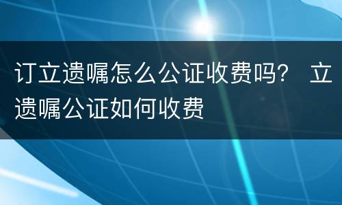订立遗嘱怎么公证收费吗？ 立遗嘱公证如何收费