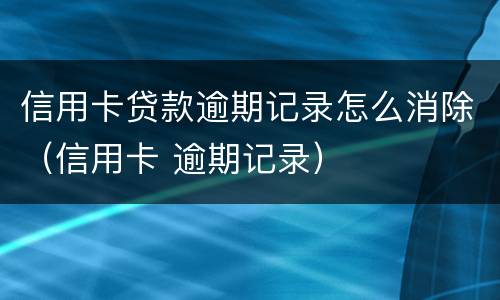 信用卡贷款逾期记录怎么消除（信用卡 逾期记录）