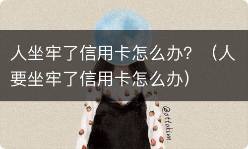 人坐牢了信用卡怎么办？（人要坐牢了信用卡怎么办）
