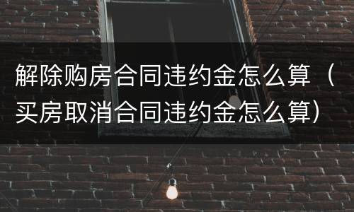 解除购房合同违约金怎么算（买房取消合同违约金怎么算）
