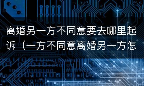 离婚另一方不同意要去哪里起诉（一方不同意离婚另一方怎样起诉离婚）