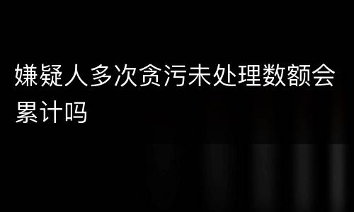 嫌疑人多次贪污未处理数额会累计吗