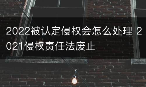 2022被认定侵权会怎么处理 2021侵权责任法废止