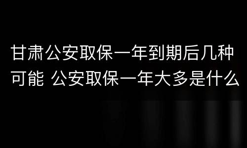 甘肃公安取保一年到期后几种可能 公安取保一年大多是什么结果?