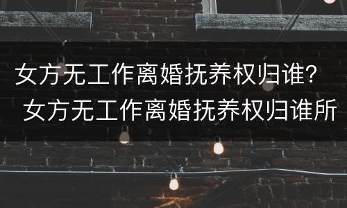 女方无工作离婚抚养权归谁？ 女方无工作离婚抚养权归谁所有