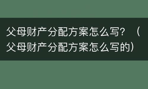 父母财产分配方案怎么写？（父母财产分配方案怎么写的）