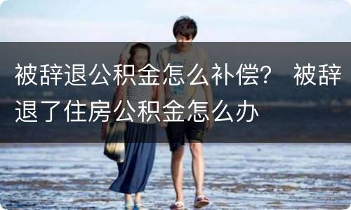 被辞退公积金怎么补偿？ 被辞退了住房公积金怎么办