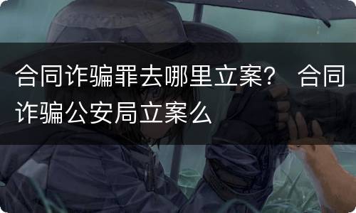 合同诈骗罪去哪里立案？ 合同诈骗公安局立案么