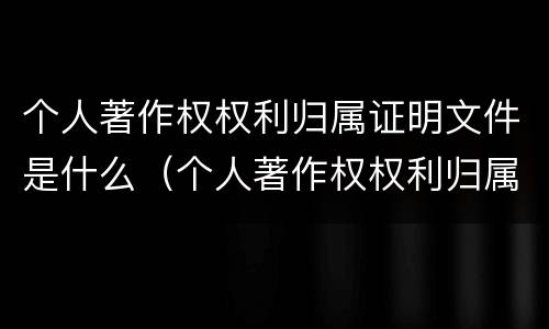 个人著作权权利归属证明文件是什么（个人著作权权利归属证明文件是什么）