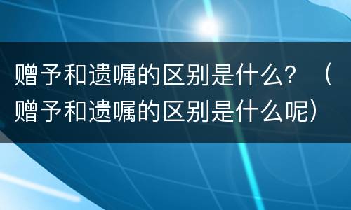 赠予和遗嘱的区别是什么？（赠予和遗嘱的区别是什么呢）