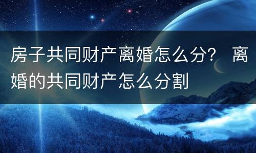 房子共同财产离婚怎么分？ 离婚的共同财产怎么分割