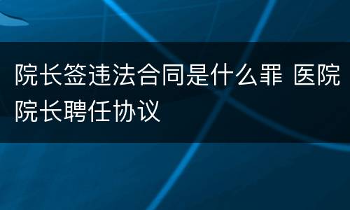 院长签违法合同是什么罪 医院院长聘任协议