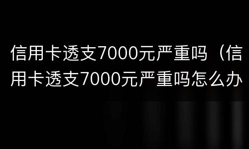 信用卡透支7000元严重吗（信用卡透支7000元严重吗怎么办）