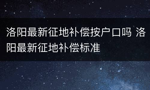 洛阳最新征地补偿按户口吗 洛阳最新征地补偿标准