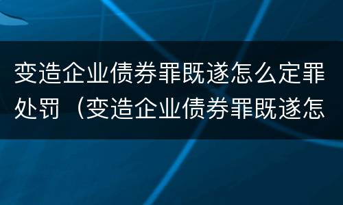 变造企业债券罪既遂怎么定罪处罚（变造企业债券罪既遂怎么定罪处罚案例）